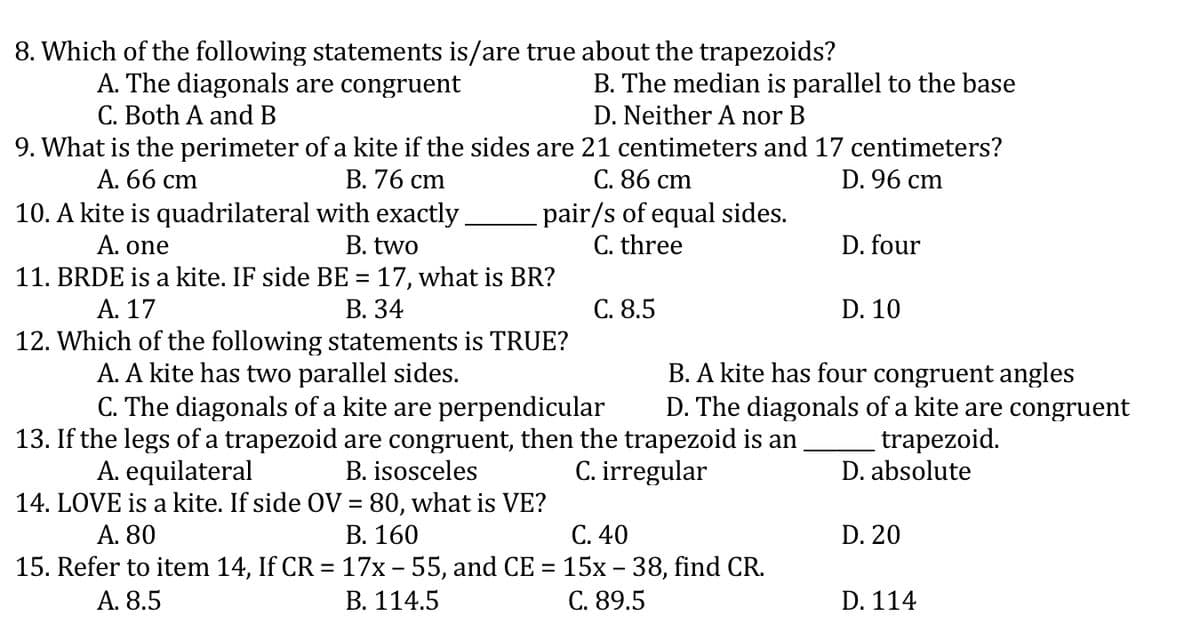 8. Which of the following statements is/are true about the trapezoids?
A. The diagonals are congruent
C. Both A and B
B. The median is parallel to the base
D. Neither A nor B
9. What is the perimeter of a kite if the sides are 21 centimeters and 17 centimeters?
D. 96 cm
А. 66 cm
10. A kite is quadrilateral with exactly
В. 76 сm
С. 86 сm
pair/s of equal sides.
C. three
A. one
B. two
D. four
11. BRDE is a kite. IF side BE = 17, what is BR?
А. 17
В. 34
С. 8.5
D. 10
12. Which of the following statements is TRUE?
A. A kite has two parallel sides.
C. The diagonals of a kite are perpendicular
13. If the legs of a trapezoid are congruent, then the trapezoid is an
B. isosceles
B. A kite has four congruent angles
D. The diagonals of a kite are congruent
trapezoid.
D. absolute
C. irregular
A. equilateral
14. LOVE is a kite. If side OV = 80, what is VE?
A. 80
15. Refer to item 14, If CR = 17x – 55, and CE = 15x – 38, find CR.
A. 8.5
В. 160
С. 40
D. 20
В. 114.5
С. 89.5
D. 114
