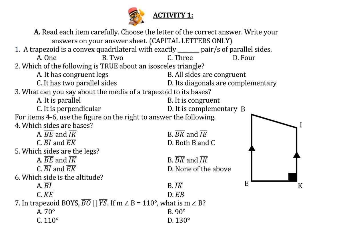 ACTIVITY 1:
A. Read each item carefully. Choose the letter of the correct answer. Write your
answers on your answer sheet. (CAPITAL LETTERS ONLY)
1. A trapezoid is a convex quadrilateral with exactly
В. Two
pair/s of parallel sides.
D. Four
A. One
C. Three
2. Which of the following is TRUE about an isosceles triangle?
A. It has congruent legs
C. It has two parallel sides
3. What can you say about the media of a trapezoid to its bases?
A. It is parallel
C. It is perpendicular
For items 4-6, use the figure on the right to answer the following.
4. Which sides are bases?
B. All sides are congruent
D. Its diagonals are complementary
B. It is congruent
D. It is complementary B
I
A. BE and IK
C. BI and EK
5. Which sides are the legs?
A. BE and IK
C. BI and EK
B. BK and IE
D. Both B and C
B. BK and IK
D. None of the above
6. Which side is the altitude?
E
А. ВI
C. KE
В. IК
K
D. EB
7. In trapezoid BOYS, BO || YS. If m Z B = 110°, what is m z B?
В. 90°
А. 70°
C. 110°
D. 130°
