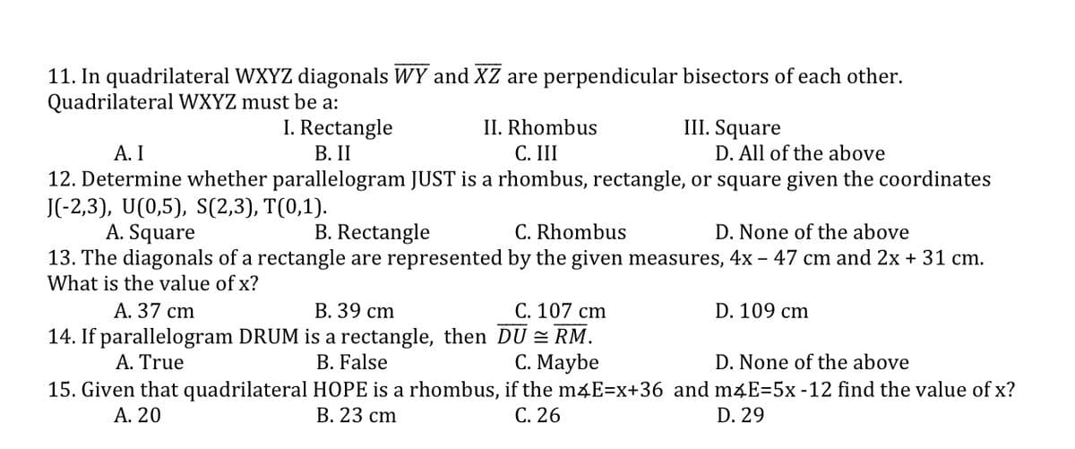 11. In quadrilateral WXYZ diagonals WY and XZ are perpendicular bisectors of each other.
Quadrilateral WXYZ must be a:
I. Rectangle
В. II
II. Rhombus
III. Square
D. All of the above
А. I
С. I
12. Determine whether parallelogram JUST is a rhombus, rectangle, or square given the coordinates
J(-2,3), U(0,5), S(2,3), T(0,1).
A. Square
13. The diagonals of a rectangle are represented by the given measures, 4x – 47 cm and 2x + 31 cm.
What is the value of x?
B. Rectangle
C. Rhombus
D. None of the above
С. 107 сm
В. 39 сm
14. If parallelogram DRUM is a rectangle, then DU = RM.
B. False
А. 37 сm
D. 109 cm
С. Мaybe
15. Given that quadrilateral HOPE is a rhombus, if the m4E=x+36 and m&E=5x-12 find the value of x?
С. 26
A. True
D. None of the above
А. 20
В. 23 ст
D. 29
