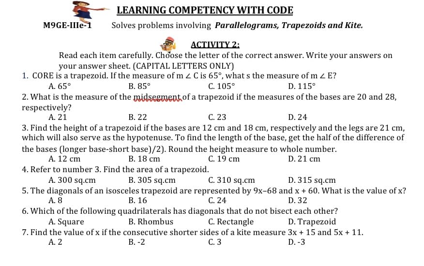 LEARNING COMPETENCY WITH CODE
М9GE-Ile-1
Solves problems involving Parallelograms, Trapezoids and Kite.
АСTIVITY 2:
Read each item carefully. Choose the letter of the correct answer. Write your answers on
your answer sheet. (CAPITAL LETTERS ONLY)
1. CORE is a trapezoid. If the measure of m z C is 65°, what s the measure of m z E?
C. 105°
2. What is the measure of the midsegment,of a trapezoid if the measures of the bases are 20 and 28,
A. 65°
В. 85°
D. 115°
respectively?
A. 21
В. 22
С. 23
3. Find the height of a trapezoid if the bases are 12 cm and 18 cm, respectively and the legs are 21 cm,
which will also serve as the hypotenuse. To find the length of the base, get the half of the difference of
D. 24
the bases (longer base-short base)/2). Round the height measure to whole number.
А. 12 ст
В. 18 ст
C. 19 cm
D. 21 cm
4. Refer to number 3. Find the area of a trapezoid.
C. 310 sq.cm
5. The diagonals of an isosceles trapezoid are represented by 9x-68 and x + 60. What is the value of x?
C. 24
A. 300 sq.cm
B. 305 sq.cm
D. 315 sq.cm
А. 8
В. 16
D. 32
6. Which of the following quadrilaterals has diagonals that do not bisect each other?
D. Trapezoid
A. Square
B. Rhombus
C. Rectangle
7. Find the value of x if the consecutive shorter sides of a kite measure 3x + 15 and 5x + 11.
С. 3
А. 2
В. -2
D. -3
