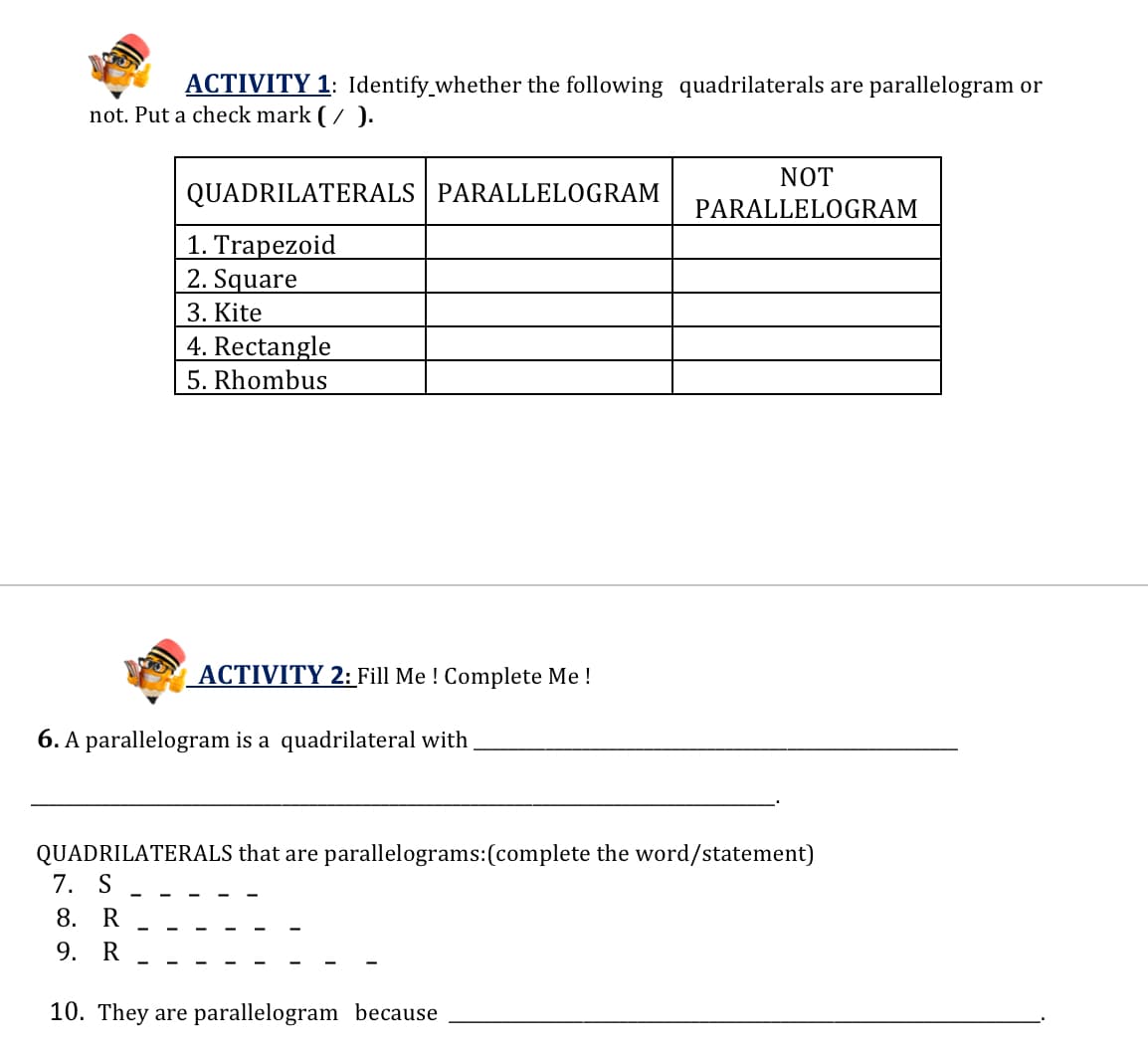 ACTIVITY 1: Identify_whether the following quadrilaterals are parallelogram or
not. Put a check mark (/ ).
NOT
QUADRILATERALS | PARALLELOGRAM
PARALLELOGRAM
1. Trapezoid
2. Square
3. Kite
4. Rectangle
5. Rhombus
ACTIVITY 2: Fill Me ! Complete Me !
6. A parallelogram is a quadrilateral with
QUADRILATERALS that are parallelograms:(complete the word/statement)
7. S
8. R
9. R
10. They are parallelogram because
