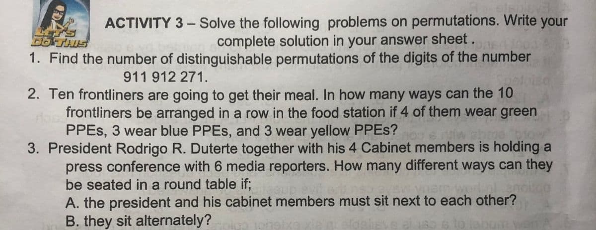 ACTIVITY 3- Solve the following problems on permutations. Write your
complete solution in your answer sheet.
DOTHIS
1. Find the number of distinguishable permutations of the digits of the number
911 912 271.
2. Ten frontliners are going to get their meal. In how many ways can the 10
frontliners be arranged in a row in the food station if 4 of them wear green
PPES, 3 wear blue PPES, and 3 wear yellow PPES?
3. President Rodrigo R. Duterte together with his 4 Cabinet members is holding a
press conference with 6 media reporters. How many different ways can they
be seated in a round table if;
A. the president and his cabinet members must sit next to each other?
B. they sit alternately?
isve el 180 6
to :
