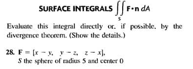 SURFACE INTEGRALS F.n dA
Evaluate this integral directly or, if possible. by the
divergence theorem. (Show the details.)
28. F = [x - y, y - z, z - x),
S the sphere of radius 5 and center 0
