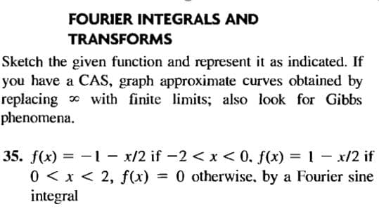 FOURIER INTEGRALS AND
TRANSFORMS
Sketch the given function and represent it as indicated. If
you have a CAS, graph approximate curves obtained by
replacing with finite limits; also look for Gibbs
phenomena.
35. f(x) = - l - x/2 if -2 << x< 0, f(x) = 1 - x/2 if
0 < x < 2, f(x) = 0 otherwise, by a Fourier sine
integral

