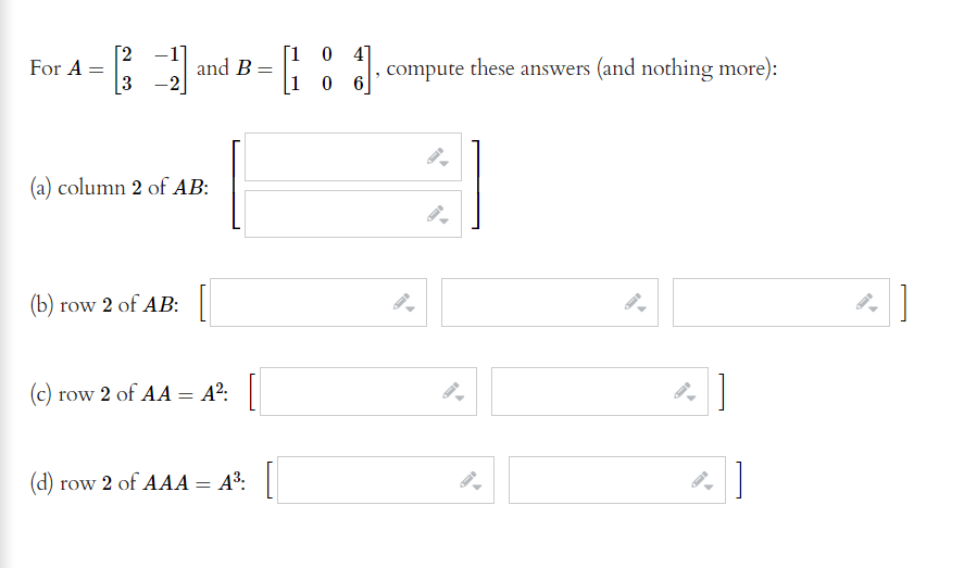 [2
For A =
-1]
and B =
[1 0 4]
these answers (and nothing more):
compute
3 -2
1 0
(a) column 2 of AB:
(b) row 2 of AB:
(c) row 2 of AA = A²:|
(d) row 2 of AAA= A³: ||
