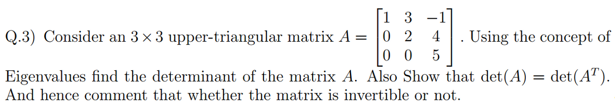 3
0 2
0 0
Q.3) Consider an 3 x 3 upper-triangular matrix A
4
Using the concept of
Eigenvalues find the determinant of the matrix A. Also Show that det(A) = det(A").
And hence comment that whether the matrix is invertible or not.
