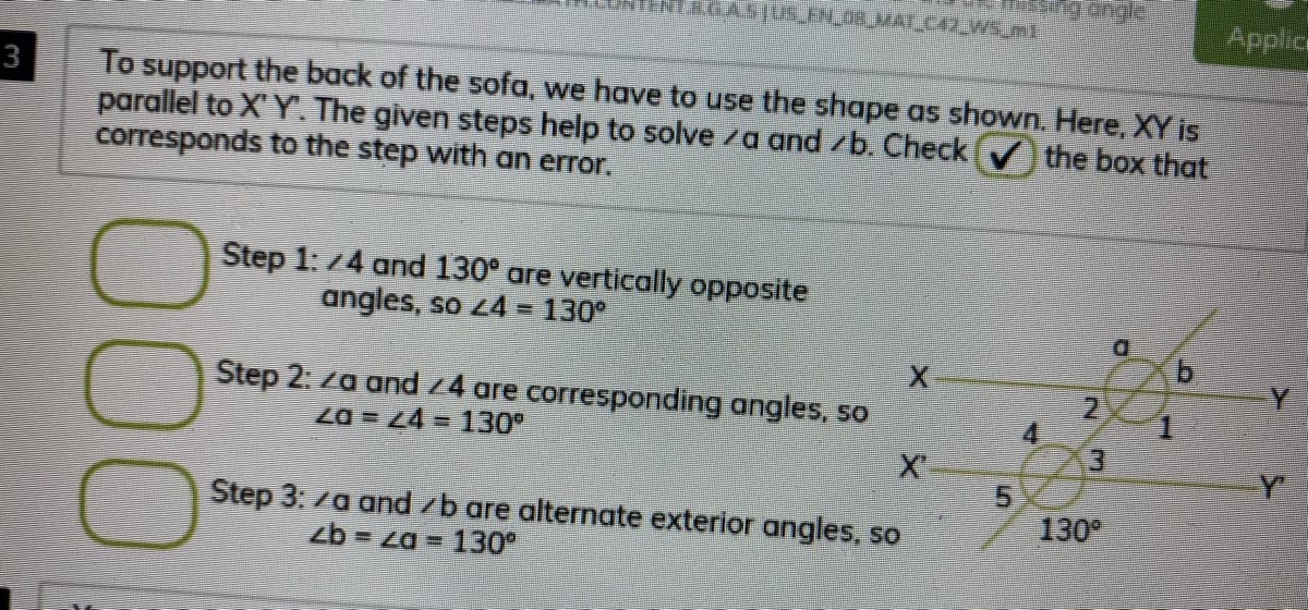 Applice
To support the back of the sofa, we have to use the shape as shown. Here, XY is
parallel to X Y. The given steps help to solve /a and /b. Check
corresponds to the step with an error.
3
the box that
Step 1: 74 and 130° are vertically opposite
angles, so z4 = 130°
%3D
Step 2: za and z4 are corresponding angles, so
2.
4
Za = Z4= 130
Y
Step 3. /a and /b are alternate exterior angles, so
130
zb = za = 130°
4.
5.
000
