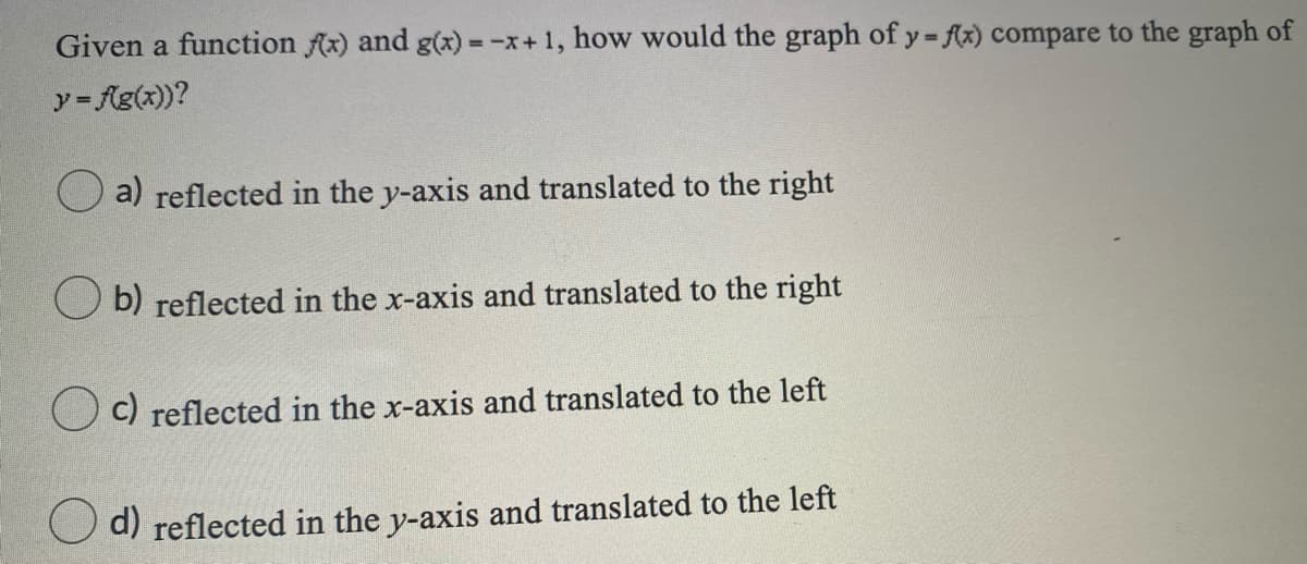 Given a function Ax) and g(x) = -x+1, how would the graph of y fx) compare to the graph of
%3D
y= Ag(x))?
a) reflected in the y-axis and translated to the right
b) reflected in the x-axis and translated to the right
C) reflected in the x-axis and translated to the left
d) reflected in the y-axis and translated to the left
