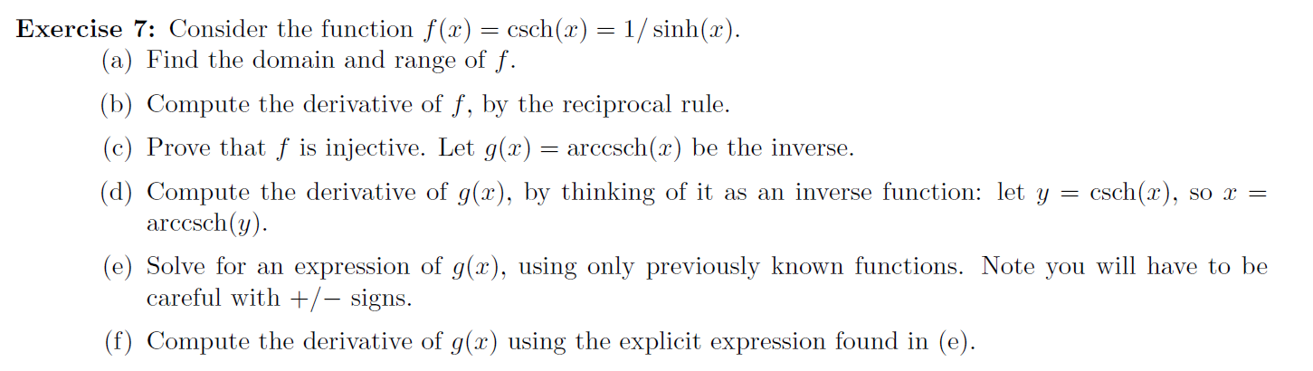 Exercise 7: Consider the function f(x) = csch(x) = 1/ sinh(x).
(a) Find the domain and range of f.
(b) Compute the derivative of f, by the reciprocal rule.
(c) Prove that ƒ is injective. Let g(x) = arccsch(x) be the inverse.
(d) Compute the derivative of g(x), by thinking of it as an inverse function: let y
arccsch(y).
csch(x), so x =
(e) Solve for an expression of g(x), using only previously known functions. Note you will have to be
careful with +/– signs.
(f) Compute the derivative of g(x) using the explicit expression found in (e).
