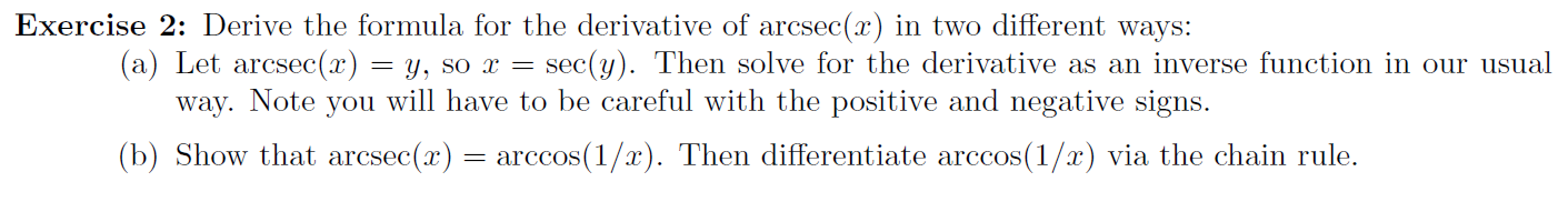 Exercise 2: Derive the formula for the derivative of arcsec(x) in two different ways:
(a) Let arcsec(x)
sec(y). Then solve for the derivative as an inverse function in our usual
= Y, so x =
you will have to be careful with the positive and negative signs.
Note
way.
(b) Show that arcsec(x) = arccos(1/x). Then differentiate arccos(1/x) via the chain rule.
