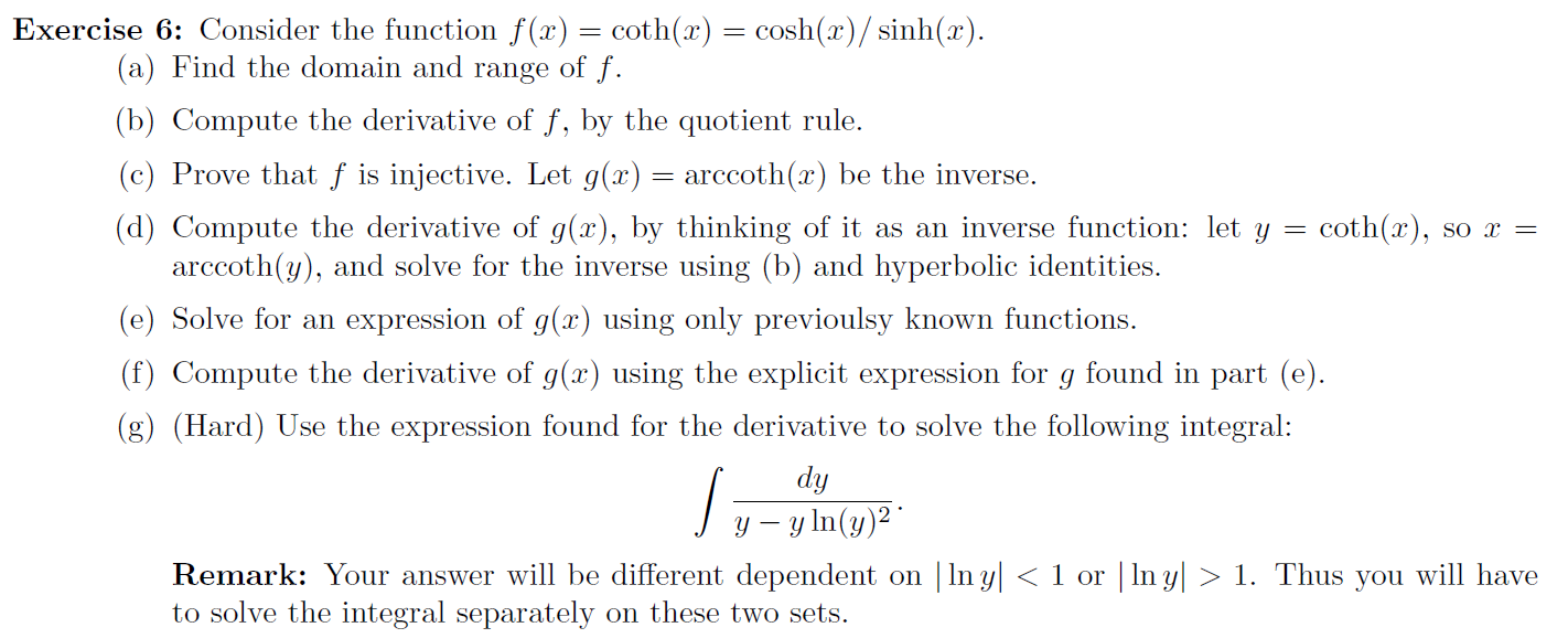 Exercise 6: Consider the function f(x) = coth(x) = cosh(x)/ sinh(x).
(a) Find the domain and range of f.
(b) Compute the derivative of f, by the quotient rule.
(c) Prove that f is injective. Let g(x) = arccoth(x) be the inverse.
(d) Compute the derivative of g(x), by thinking of it as an inverse function: let
arccoth(y), and solve for the inverse using (b) and hyperbolic identities.
coth(x), so x =
(e) Solve for an expression of g(x) using only previoulsy known functions.
(f) Compute the derivative of g(x) using the explicit expression for
found in part (e).
(g) (Hard) Use the expression found for the derivative to solve the following integral:
dy
J y – y ln(y)²*
Remark: Your answer will be different dependent on | In y| < 1 or | In y| > 1. Thus
to solve the integral separately on these two sets.
you
will have
