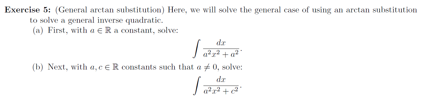 Exercise 5: (General arctan substitution) Here, we will solve the general case of using an arctan substitution
to solve a general inverse quadratic.
(a) First, with a E R a constant, solve:
dx
a2x2 + a² °
(b) Next, with a,ce R constants such that a + 0, solve:
dx
|a?a2 + c2°
