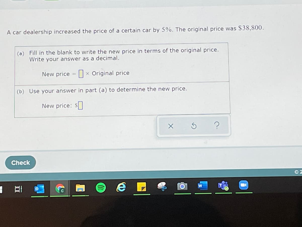A car dealership increased the price of a certain car by 5%. The original price was $38,800.
(a) Fill in the blank to write the new price in terms of the original price.
Write your answer as a decimal.
New price
x Original price
(b) Use your answer in part (a) to determine the new price.
New price: S
Check

