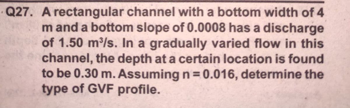 Q27. A rectangular channel with a bottom width of 4
m and a bottom slope of 0.0008 has a discharge
of 1.50 m/s. In a gradually varied flow in this
channel, the depth at a certain location is found
to be 0.30 m. Assuming n = 0.016, determine the
type of GVF profile.
