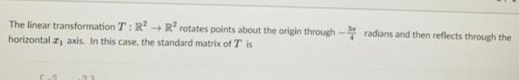 The linear transformation T: R R rotates points about the origin through - radians and then reflects through the
horizontal z, axis. In this case, the standard matrix of T is
