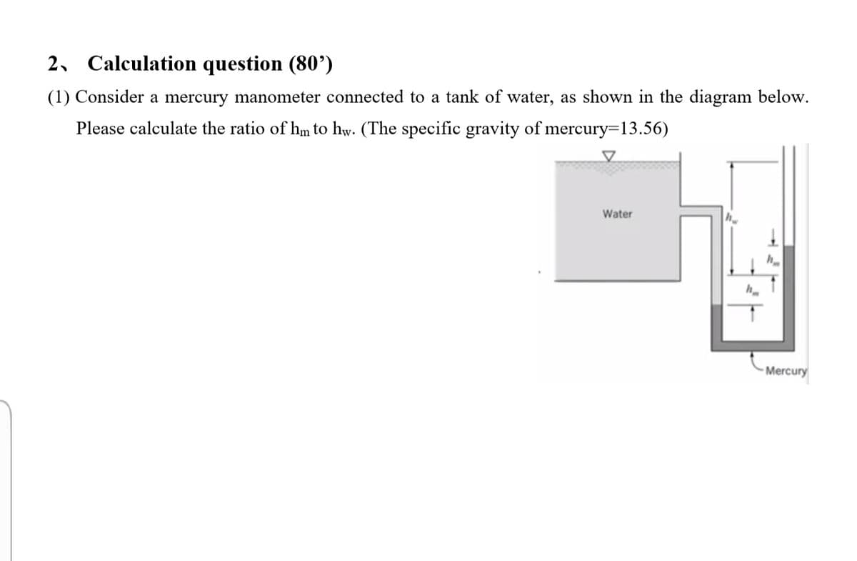 2, Calculation question (80’)
(1) Consider a mercury manometer connected to a tank of water, as shown in the diagram below.
Please calculate the ratio of hm to hw. (The specific gravity of mercury=13.56)
Water
Mercury
