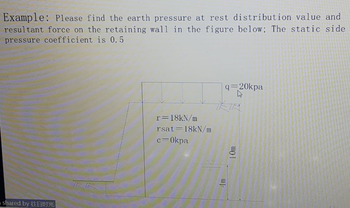 Example: Please find the earth pressure at rest distribution value and
resultant force on the retaining wall in the figure below; The static side
pressure coefficient is 0.5
q=20kpa
r=18kN/m
rsat=18kN/m
c=0kpa
shared by H
10m

