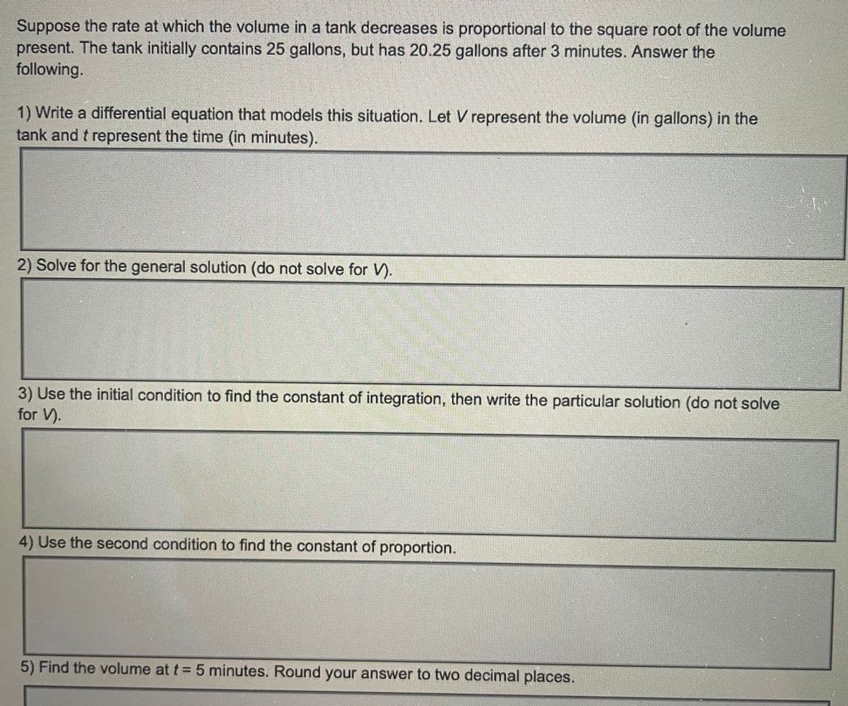 Suppose the rate at which the volume in a tank decreases is proportional to the square root of the volume
present. The tank initially contains 25 gallons, but has 20.25 gallons after 3 minutes. Answer the
following.
1) Write a differential equation that models this situation. Let V represent the volume (in gallons) in the
tank and t represent the time (in minutes).
2) Solve for the general solution (do not solve for V).
3) Use the initial condition to find the constant of integration, then write the particular solution (do not solve
for V).
4) Use the second condition to find the constant of proportion.
5) Find the volume at t = 5 minutes. Round your answer to two decimal places.