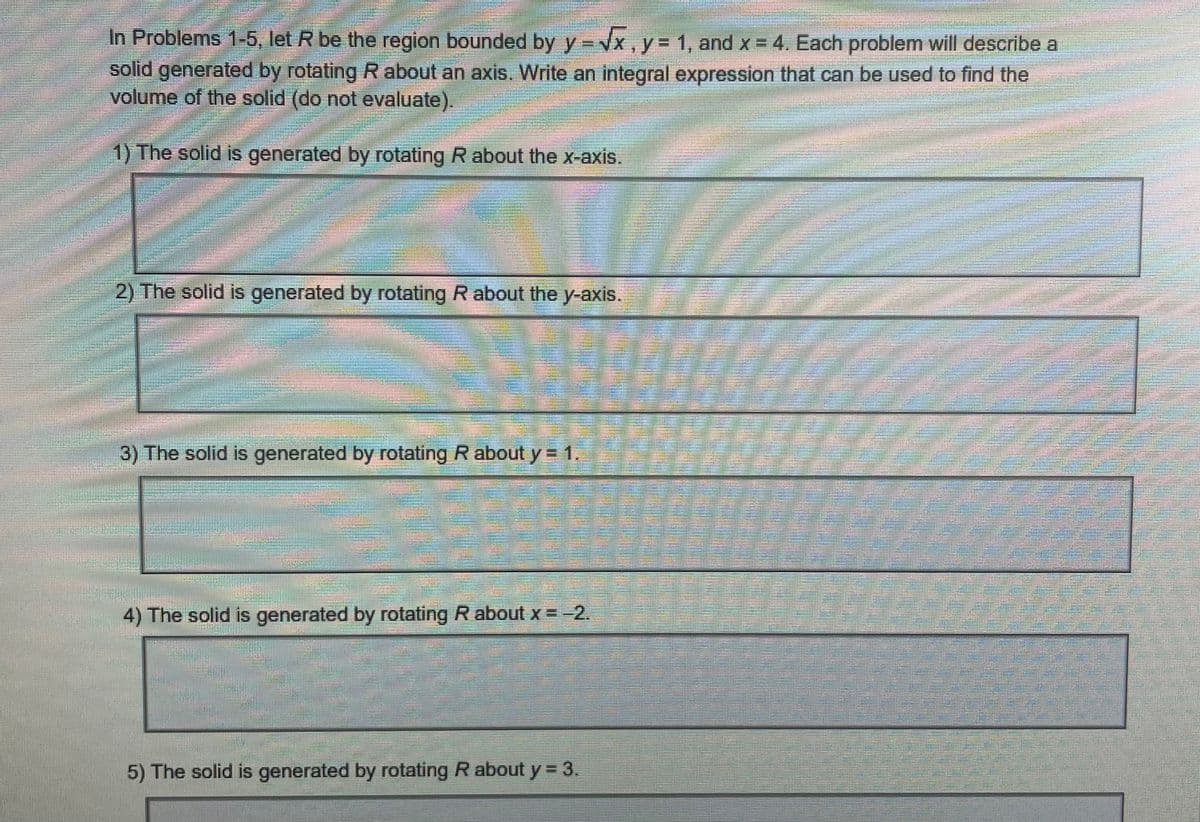 In Problems 1-5, let R be the region bounded by y = √√x, y = 1, and x = 4. Each problem will describe a
solid generated by rotating R about an axis. Write an integral expression that can be used to find the
volume of the solid (do not evaluate).
1) The solid is generated by rotating R about the x-axis.
2) The solid is generated by rotating R about the y-axis.
3) The solid is generated by rotating R about y = 1
4) The solid is generated by rotating R about x = -2.
5) The solid is generated by rotating R about y = 3.