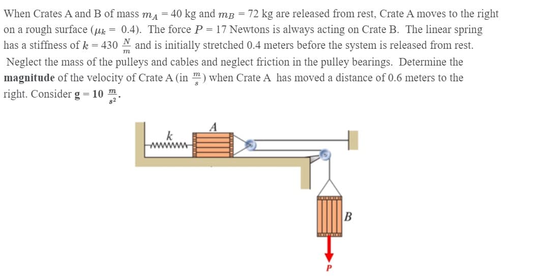 When Crates A and B of mass ma = 40 kg and mB = 72 kg are released from rest, Crate A moves to the right
on a rough surface (uk
has a stiffness ofk = 430 N and is initially stretched 0.4 meters before the system is released from rest.
= 0.4). The force P = 17 Newtons is always acting on Crate B. The linear spring
т
Neglect the mass of the pulleys and cables and neglect friction in the pulley bearings. Determine the
magnitude of the velocity of Crate A (in ") when Crate A has moved a distance of 0.6 meters to the
right. Consider g = 10 m
82 *
k
www
P
