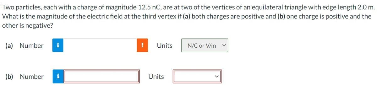 Two particles, each with a charge of magnitude 12.5 nC, are at two of the vertices of an equilateral triangle with edge length 2.0 m.
What is the magnitude of the electric field at the third vertex if (a) both charges are positive and (b) one charge is positive and the
other is negative?
(a) Number
Units
N/C or V/m
(b) Number
i
Units
