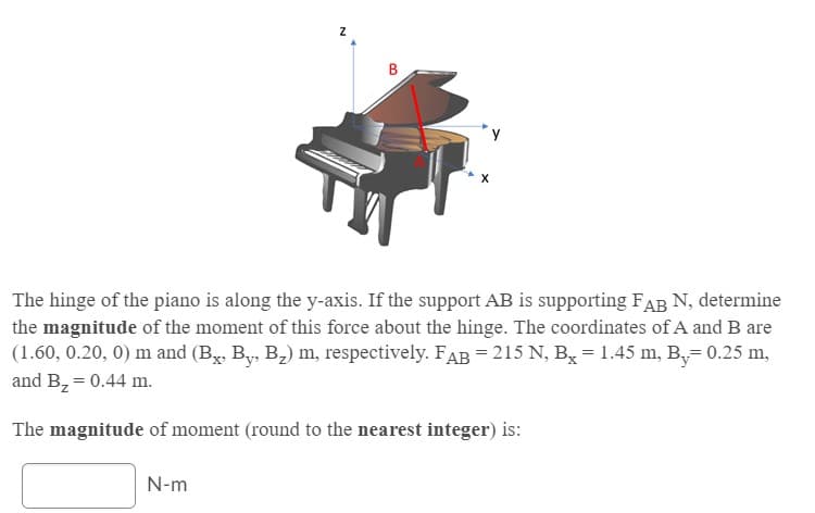 The hinge of the piano is along the y-axis. If the support AB is supporting FAB N, determine
the magnitude of the moment of this force about the hinge. The coordinates of A and B are
(1.60, 0.20, 0) m and (Bx, By, B2) m, respectively. FAB = 215 N, Bx = 1.45 m, B,= 0.25 m,
and B, = 0.44 m.
The magnitude of moment (round to the nearest integer) is:
N-m
