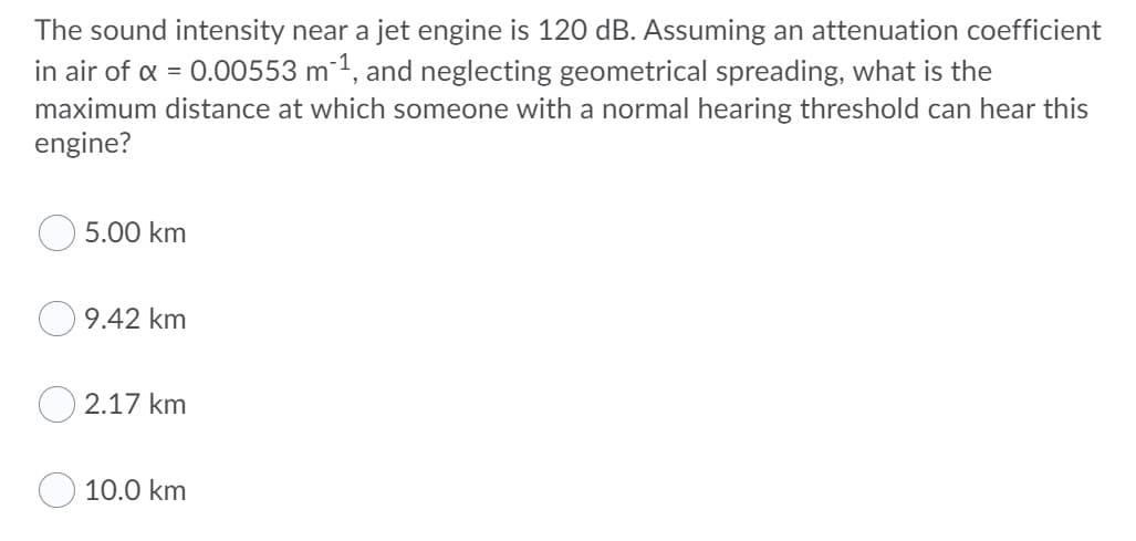 The sound intensity near a jet engine is 120 dB. Assuming an attenuation coefficient
in air of a = 0.00553 m 1, and neglecting geometrical spreading, what is the
maximum distance at which someone with a normal hearing threshold can hear this
engine?
5.00 km
9.42 km
O 2.17 km
10.0 km
