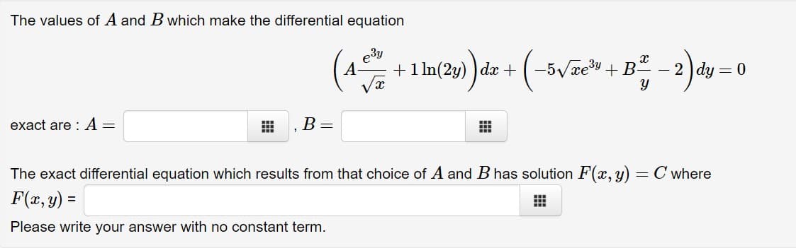 The values of A and B which make the differential equation
e3y
+1 ln(2y) ) dx +(-5Vxey + B-
(-v
A-
- 2 ) dy = 0
exact are : A =
B =
The exact differential equation which results from that choice of A and B has solution F(x, y) = C where
F(x, y) =
Please write your answer with no constant term.
