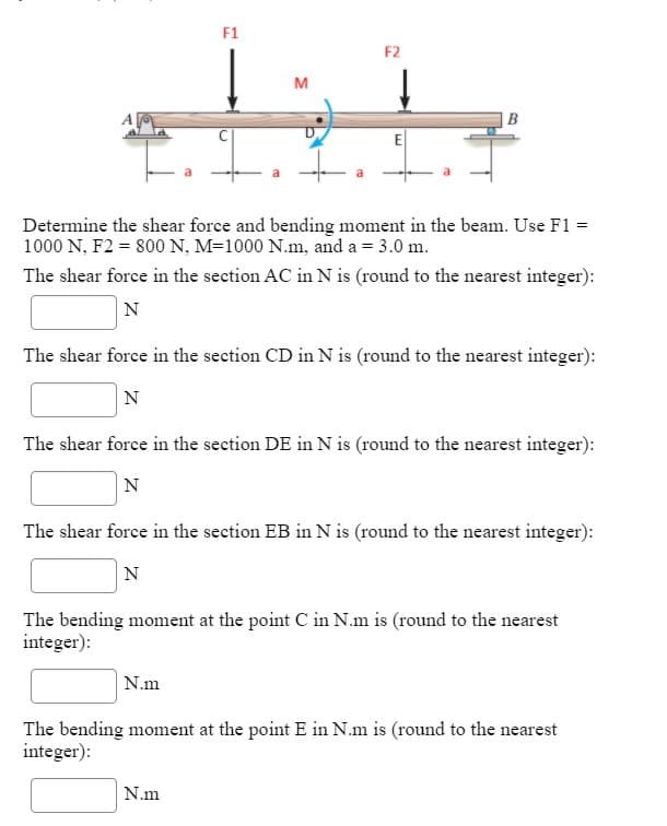 F1
F2
M
E
Determine the shear force and bending moment in the beam. Use F1 =
1000 N, F2 = 800 N, M=1000 N.m, and a = 3.0 m.
The shear force in the section AC in N is (round to the nearest integer):
N
The shear force in the section CD in N is (round to the nearest integer):
N
The shear force in the section DE in N is (round to the nearest integer):
N
The shear force in the section EB in N is (round to the nearest integer):
N
The bending moment at the point C in N.m is (round to the nearest
integer):
N.m
The bending moment at the point E in N.m is (round to the nearest
integer):
N.m
