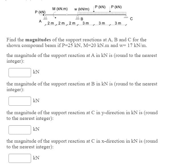 P (kN) P (kN)
M (kN.m)
w (kN/m)
P (kN)
A
2 m, 2 m, 2 m, 3m
3 m
3 m
Find the magnitudes of the support reactions at A, B and C for the
shown compound beam if P=25 kN, M=20 kN.m and w= 17 kN/m.
the magnitude of the support reaction at A in kN is (round to the nearest
integer):
kN
the magnitude of the support reaction at B in kN is (round to the nearest
integer):
| kN
the magnitude of the support reaction at C in y-direction in kN is (round
to the nearest integer):
kN
the magnitude of the support reaction at C in x-direction in kN is (round
to the nearest integer):
kN
