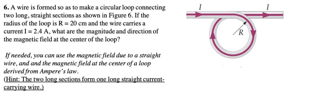 6. A wire is formed so as to make a circular loop connecting
two long, straight sections as shown in Figure 6. If the
radius of the loop is R = 20 cm and the wire carries a
current I = 2.4 A, what are the magnitude and direction of
the magnetic field at the center of the loop?
I
If needed, you can use the magnetic field due to a straight
wire, and and the magnetic field at the center of a loop
derived from Ampere's law.
(Hint: The two long sections form one long straight current-
carrying wire.)
