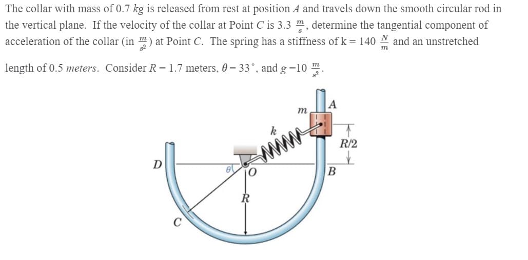 The collar with mass of 0.7 kg is released from rest at position A and travels down the smooth circular rod in
the vertical plane. If the velocity of the collar at Point C is 3.3 m, determine the tangential component of
acceleration of the collar (in m) at Point C. The spring has a stiffness of k = 140 N and an unstretched
length of 0.5 meters. Consider R = 1.7 meters, 0 = 33°, and g =10
A
m
R/2
D
В
R
