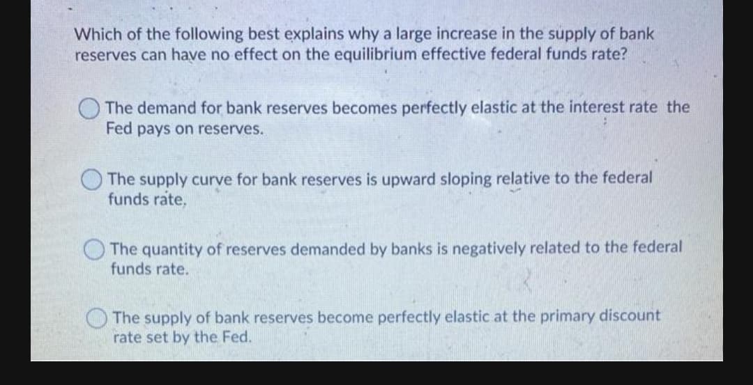 Which of the following best explains why a large increase in the supply of bank
reserves can have no effect on the equilibrium effective federal funds rate?
The demand for bank reserves becomes perfectly elastic at the interest rate the
Fed pays on reserves.
The supply curve for bank reserves is upward sloping relative to the federal
funds rate,
The quantity of reserves demanded by banks is negatively related to the federal
funds rate.
O The supply of bank reserves become perfectly elastic at the primary discount
rate set by the Fed.
