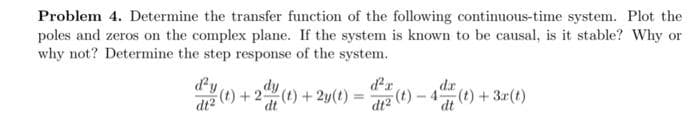 Problem 4. Determine the transfer function of the following continuous-time system. Plot the
poles and zeros on the complex plane. If the system is known to be causal, is it stable? Why or
why not? Determine the step response of the system.
d'y dy
dtz (t) + 2(t) + 2y(t):
dt
d'a
d2 (t)-4 (t) + 3x(t)
da
dt