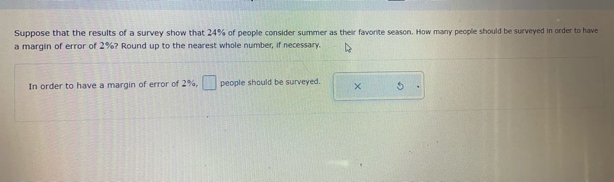 Suppose that the results of a survey show that 24% of people consider summer as their favorite season. How many people should be surveyed in order to have
a margin of error of 2%? Round up to the nearest whole number, if necessary.
In order to have a margin of error of 2%,
people should be surveyed.
