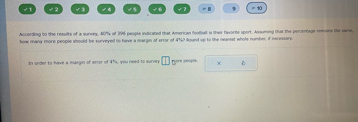 v 2
v 6
= 10
According to the results of a survey, 40% of 396 people indicated that American football is their favorite sport. Assuming that the percentage remains the same,
how many more people should be surveyed to have a margin of error of 4%? Round up to the nearest whole number, if necessary.
In order to have a margin of error of 4%, you need to survey
Nore people.
