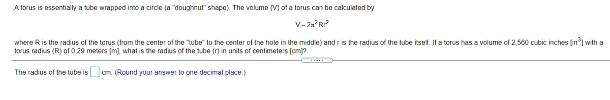 A torus is essentially a tube wrapped into a circle (a "doughnut" shape). The volume (V) of a torus can be calculated by
V= 2n²Rr?
where R is the radius of the torus (from the center of the "tube" to the center of the hole in the middle) and r is the radius of the tube itself. If a torus has a volume of 2,560 cubic inches [in°] with a
torus radius (R) of 0.29 meters [m], what is the radius of the tube (r) in units of centimeters [cm]?
The radius of the tube is
cm. (Round your answer to one decimal place.)
