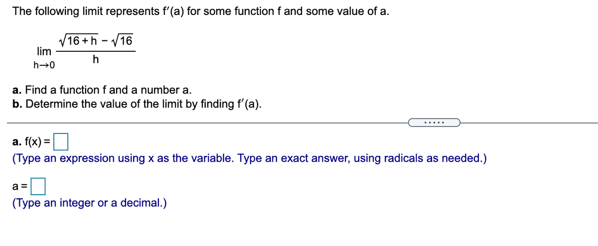 The following limit represents f'(a) for some function f and some value of a.
V16 +h - V16
lim
h→0
a. Find a function f and a number a.
b. Determine the value of the limit by finding f'(a).
а. f(x) 3D
(Type an expression using x as the variable. Type an exact answer, using radicals as needed.)
a =
(Type an integer or a decimal.)
