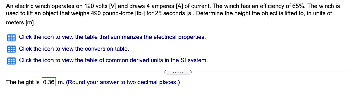 An electric winch operates on 120 volts [V] and draws 4 amperes [A] of current. The winch has an efficiency of 65%. The winch is
used to lift an object that weighs 490 pound-force [lb;] for 25 seconds [s]. Determine the height the object is lifted to, in units of
meters [m].
Click the icon to view the table that summarizes the electrical properties.
Click the icon to view the conversion table.
Click the icon to view the table of common derived units in the SI system.
.....
The height is 0.36 m. (Round your answer to two decimal places.)
