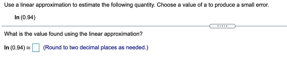 Use a linear approximation to estimate the following quantity. Choose a value of a to produce a small error.
In (0.94)
What is the value found using the linear approximation?
In (0.94) -
(Round to two decimal places as needed.)
