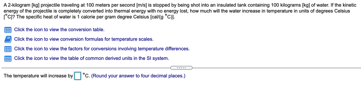 A 2-kilogram [kg] projectile traveling at 100 meters per second [m/s] is stopped by being shot into an insulated tank containing 100 kilograms [kg] of water. If the kinetic
energy of the projectile is completely converted into thermal energy with no energy lost, how much will the water increase in temperature in units of degrees Celsius
[°c]? The specific heat of water is 1 calorie per gram degree Celsius [cal/(g °C)].
Click the icon to view the conversion table.
Click the icon to view conversion formulas for temperature scales.
Click the icon to view the factors for conversions involving temperature differences.
Click the icon to view the table of common derived units in the SI system.
.....
The temperature will increase by °C. (Round your answer to four decimal places.)
