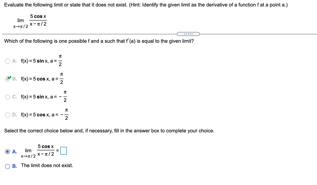 Evaluate the following limit or state that it does not exist. (Hint: Identify the given limit as the derivative of a function f at a point a.)
5 cos X
lim
X-T/2
X→T/2
.....
Which of the following is one possible f and a such that f' (a) is equal to the given limit?
A. f(x) = 5 sin x, a =
B. f(x) = 5 coS x, a =
C. f(x) = 5 sin x, a =
D. f(x) = 5 cos x, a =
2
Select the correct choice below and, if necessary, fill in the answer box to complete your choice.
5 cos X
A.
lim
X- T/2
B. The limit does not exist.
