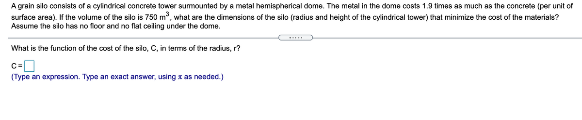 A grain silo consists of a cylindrical concrete tower surmounted by a metal hemispherical dome. The metal in the dome costs 1.9 times as much as the concrete (per unit of
surface area). If the volume of the silo is 750 m³, what are the dimensions of the silo (radius and height of the cylindrical tower) that minimize the cost of the materials?
Assume the silo has no floor and no flat ceiling under the dome.
What is the function of the cost of the silo, C, in terms of the radius, r?
C =
(Type an expression. Type an exact answer, using a as needed.)
