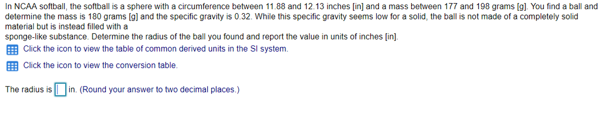 In NCAA softball, the softball is a sphere with a circumference between 11.88 and 12.13 inches [in] and a mass between 177 and 198 grams [g). You find a ball and
determine the mass is 180 grams [g] and the specific gravity is 0.32. While this specific gravity seems low for a solid, the ball is not made of a completely solid
material but is instead filled with a
sponge-like substance. Determine the radius of the ball you found and report the value in units of inches [in].
Click the icon to view the table of common derived units in the SI system.
E Click the icon to view the conversion table.
The radius is
in. (Round your answer to two decimal places.)
