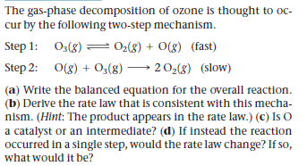 The gas-phase decomposition of ozone is thought to oc-
cur by the following two-step mechanism.
Step 1: 03(8)
= 02(8) + O(g) (fast)
Step 2: 0(8) + O,(8) → 202(8) (slow)
(a) Write the balanced equation for the overall reaction.
(b) Derive the rate law that is consistent with this mecha-
nism. (Hint: The product appears in the rate law.) (c) Is O
a catalyst or an intermediate? (d) If instead the reaction
occurred in a single step, would the rate law change? If so,
what would it be?
