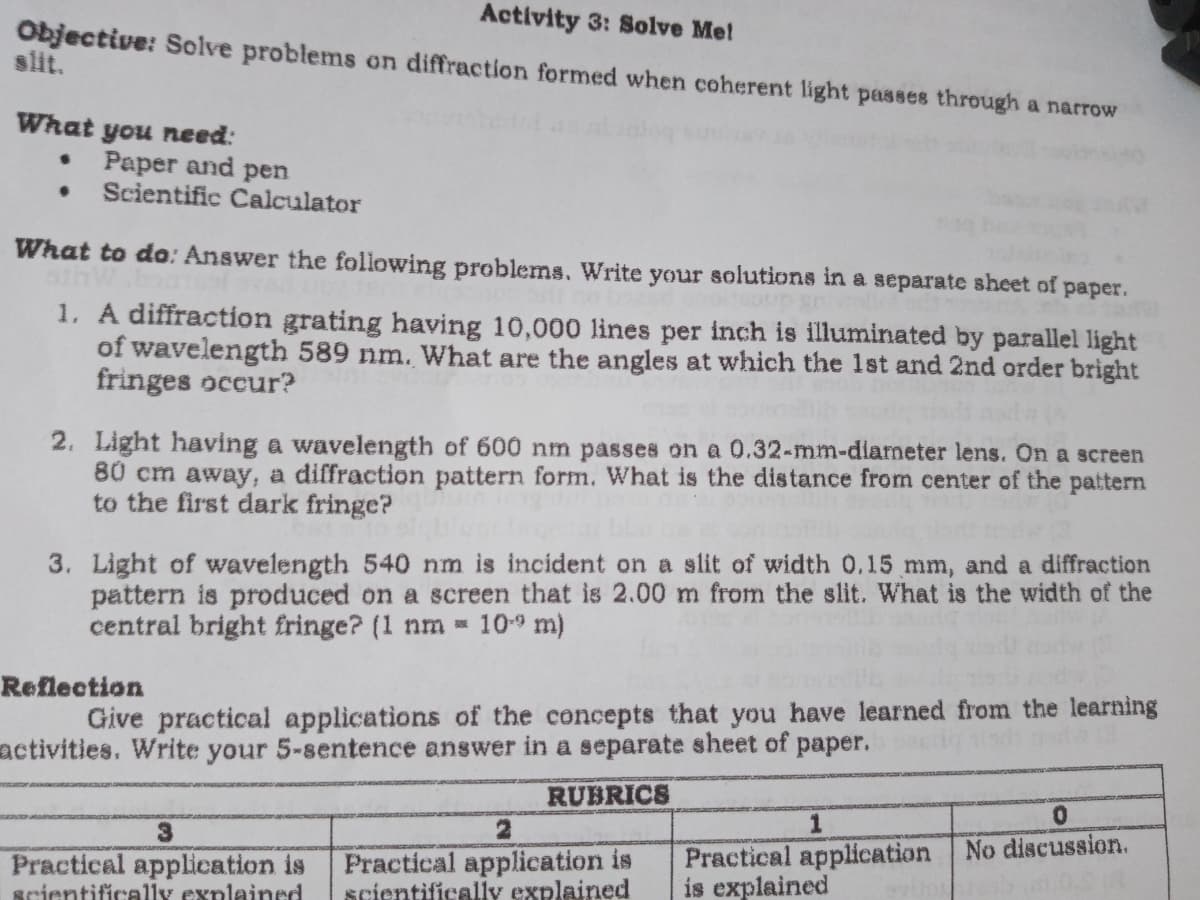 Activity 3: Solve Me!
Objective: Solve problems on diffraction formed when coherent light passes through a narrow
slit.
What you need:
• Paper and pen
• Scientific Calculator
What to do: Answer the following problems. Write your solutions in a separate sheet of paper.
1. A diffraction grating having 10,000 lines per inch is illuminated by parallel light
of wavelength 589 nm. What are the angles at which the 1st and 2nd order bright
fringes occur?
2. Light having a wavelength of 600 nm passes on a 0.32-mm-diameter lens. On a screen
80 cm away, a diffraction pattern form. What is the distance from center of the pattern
to the first dark fringe?
3. Light of wavelength 540 nm is incident on a slit of width 0.15 mm, and a diffraction
pattern is produced on a screen that is 2.00 m from the slit. What is the width of the
central bright fringe? (1 nm = 109 m)
Reflection
Give practical applications of the concepts that you have learned from the learning
activities. Write your 5-sentence answer in a separate sheet of paper.
RUBRICS
0.
3
Practical application is
scientifically explained
Practical application No discussion.
is explained
Practical application is
gcientifically explained
