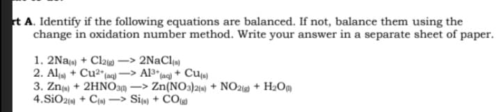t A. Identify if the following equations are balanced. If not, balance them using the
change in oxidation number method. Write your answer in a separate sheet of paper.
1. 2Na) + Cl2 -> 2NaCl«)
2. Ala + Cu2*(aq)
3. Zn(e) + 2HNO31) –> Zn(NO3)210) + NO21) + H2Om
4.SiO2() + C{») –> Si«) + CO(g)
A13* (ag) + Cu»)
