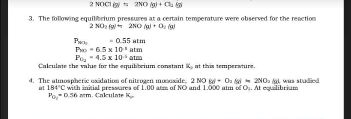2 NOCI (g) = 2NO (g) + Cl2 (g)
3. The following equilibrium pressures at a certain temperature were observed for the reaction
2 NO2 (g) = 2NO (g) + O2 (g)
= 0.55 atm
PNO2
PNo = 6.5 x 10-5 atm
Po, - 4.5 x 10-5 atm
Calculate the value for the equilibrium constant K, at this temperature.
4. The atmospheric oxidation of nitrogen monoxide, 2 NO (g) + O2 (g) = 2NO2 (g), was studied
at 184°C with initial pressures of 1.00 atm of NO and 1.000 atm of O2. At equilibrium
Po,- 0.56 atm. Calculate Kp.
