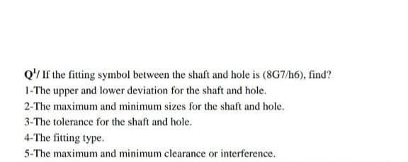Q¹/ If the fitting symbol between the shaft and hole is (8G7/h6), find?
1-The upper and lower deviation for the shaft and hole.
2-The maximum and minimum sizes for the shaft and hole.
3-The tolerance for the shaft and hole.
4-The fitting type.
5-The maximum and minimum clearance or interference.