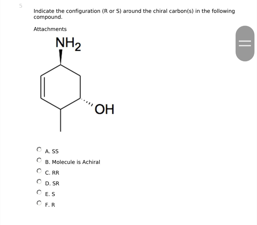 5
Indicate the configuration (R or S) around the chiral carbon(s) in the following
compound.
Attachments
NH2
ОН
A. SS
B. Molecule is Achiral
C. RR
D. SR
OE.S
OF.R
||